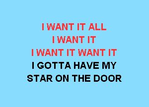 I WANT IT ALL
I WANT IT
IWANT IT WANT IT
I GOTTA HAVE MY
STAR ON THE DOOR