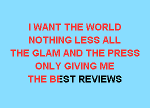 I WANT THE WORLD
NOTHING LESS ALL
THE GLAM AND THE PRESS
ONLY GIVING ME
THE BEST REVIEWS