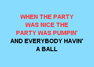 WHEN THE PARTY
WAS NICE THE
PARTY WAS PUMPIN'
AND EVERYBODY HAVIN'
A BALL