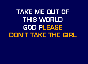 TAKE ME OUT OF
THIS WORLD
GOD PLEASE

DON'T TAKE THE GIRL
