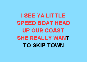 I SEE YA LITTLE
SPEED BOAT HEAD
UP OUR COAST
SHE REALLY WANT
TO SKIP TOWN