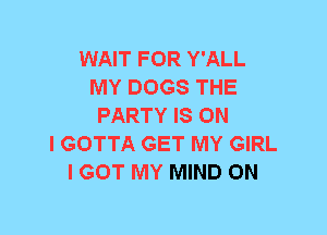 WAIT FOR Y'ALL
MY DOGS THE
PARTY IS ON
I GOTTA GET MY GIRL
I GOT MY MIND 0N