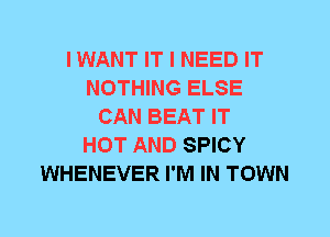 I WANT IT I NEED IT
NOTHING ELSE
CAN BEAT IT
HOT AND SPICY
WHENEVER I'M IN TOWN