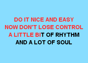 DO IT NICE AND EASY
NOW DON'T LOSE CONTROL
A LITTLE BIT OF RHYTHM
AND A LOT OF SOUL