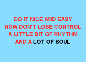 DO IT NICE AND EASY
NOW DON'T LOSE CONTROL
A LITTLE BIT OF RHYTHM
AND A LOT OF SOUL