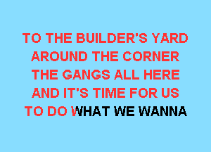 TO THE BUILDER'S YARD
AROUND THE CORNER
THE GANGS ALL HERE
AND IT'S TIME FOR US

TO DO WHAT WE WANNA