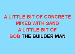 A LITTLE BIT OF CONCRETE
MIXED WITH SAND
A LITTLE BIT OF
BOB THE BUILDER MAN