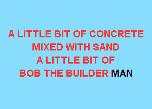 A LITTLE BIT OF CONCRETE
MIXED WITH SAND
A LITTLE BIT OF
BOB THE BUILDER MAN