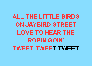 ALL THE LITTLE BIRDS
0N JAYBIRD STREET
LOVE TO HEAR THE
ROBIN GOIN'
TWEET TWEET TWEET