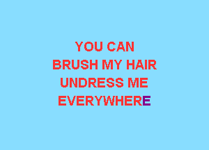 YOU CAN
BRUSH MY HAIR
UNDRESS ME
EVERYWHERE