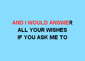 AND I WOULD ANSWER
ALL YOUR WISHES
IF YOU ASK ME TO