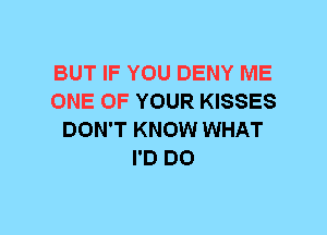 BUT IF YOU DENY ME
ONE OF YOUR KISSES
DON'T KNOW WHAT
I'D DO