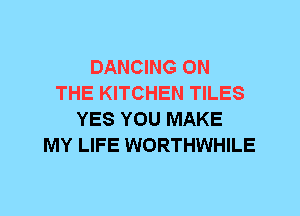 DANCING ON
THE KITCHEN TILES
YES YOU MAKE
MY LIFE WORTHWHILE