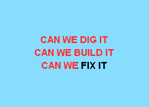 CAN WE DIG IT
CAN WE BUILD IT
CAN WE FIX IT