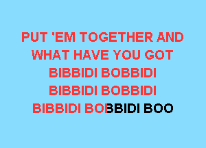 PUT 'EM TOGETHER AND
WHAT HAVE YOU GOT
BIBBIDI BOBBIDI
BIBBIDI BOBBIDI
BIBBIDI BOBBIDI BOO