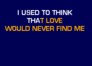 I USED TO THINK
THAT LOVE
WOULD NEVER FIND ME