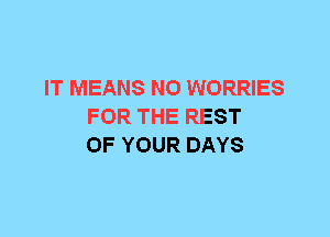 IT MEANS N0 WORRIES
FOR THE REST
OF YOUR DAYS