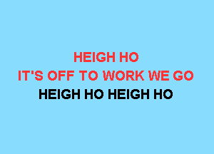 HEIGH H0
IT'S OFF TO WORK WE GO
HEIGH H0 HEIGH H0