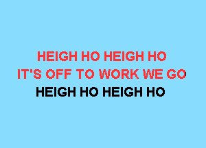 HEIGH H0 HEIGH H0
IT'S OFF TO WORK WE GO
HEIGH H0 HEIGH H0