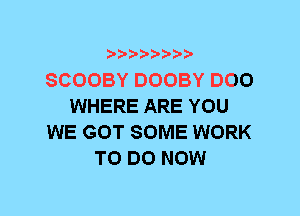 SCOOBY DOOBY DOO
WHERE ARE YOU
WE GOT SOME WORK
TO DO NOW
