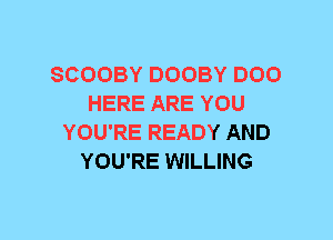 SCOOBY DOOBY D00
HERE ARE YOU
YOU'RE READY AND
YOU'RE WILLING