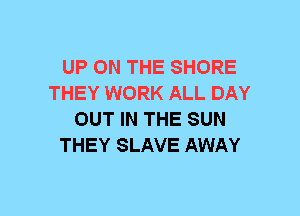 UP ON THE SHORE
THEY WORK ALL DAY
OUT IN THE SUN
THEY SLAVE AWAY