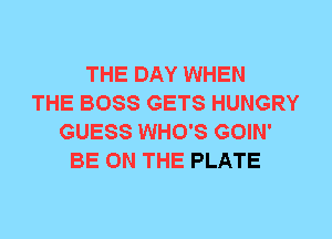 THE DAY WHEN
THE BOSS GETS HUNGRY
GUESS WHO'S GOIN'
BE ON THE PLATE