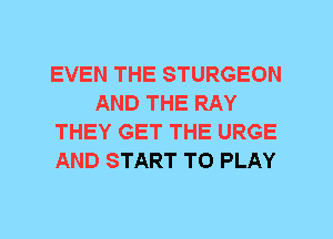 EVEN THE STURGEON
AND THE RAY
THEY GET THE URGE
AND START TO PLAY