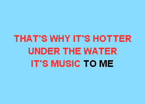 THAT'S WHY IT'S HOTTER
UNDER THE WATER
IT'S MUSIC TO ME