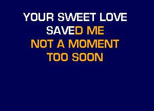 YOUR SWEET LOVE
SAVED ME
NOT A MOMENT

TOO SOON