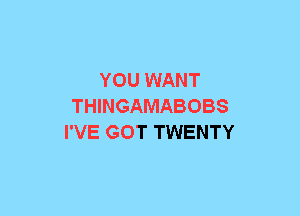 YOU WANT
THINGAMABOBS
I'VE GOT TWENTY