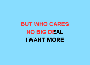 BUT WHO CARES
N0 BIG DEAL
IWANT MORE
