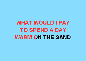 WHAT WOULD I PAY
T0 SPEND A DAY
WARM ON THE SAND