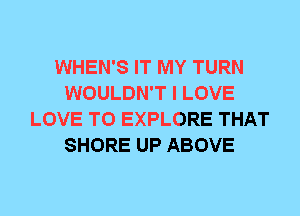 WHEN'S IT MY TURN
WOULDN'T I LOVE
LOVE TO EXPLORE THAT
SHORE UP ABOVE