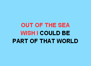 OUT OF THE SEA
WISH I COULD BE
PART OF THAT WORLD