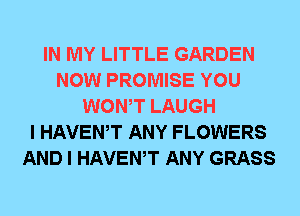 IN MY LITTLE GARDEN
NOW PROMISE YOU
WONT LAUGH
I HAVEWT ANY FLOWERS
AND I HAVEWT ANY GRASS