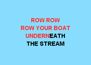 ROW ROW
ROW YOUR BOAT
UNDERNEATH
THE STREAM