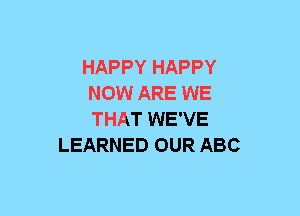 HAPPY HAPPY
NOW ARE WE
THAT WE'VE

LEARNED OUR ABC