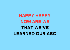 HAPPY HAPPY
NOW ARE WE
THAT WE'VE

LEARNED OUR ABC