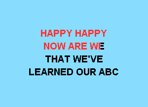 HAPPY HAPPY
NOW ARE WE
THAT WE'VE

LEARNED OUR ABC