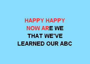 HAPPY HAPPY
NOW ARE WE
THAT WE'VE

LEARNED OUR ABC