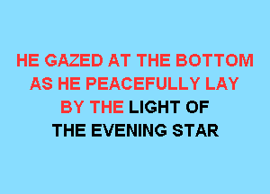 HE GAZED AT THE BOTTOM
AS HE PEACEFULLY LAY
BY THE LIGHT OF
THE EVENING STAR