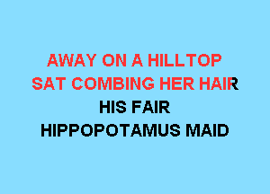 AWAY ON A HILLTOP
SAT COMBING HER HAIR
HIS FAIR
HIPPOPOTAMUS MAID