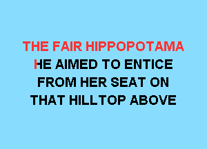 THE FAIR HIPPOPOTAMA
HE AIMED T0 ENTICE
FROM HER SEAT ON

THAT HILLTOP ABOVE