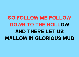 SO FOLLOW ME FOLLOW
DOWN TO THE HOLLOW
AND THERE LET US
WALLOW IN GLORIOUS MUD