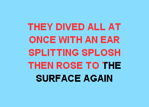 THEY DIVED ALL AT
ONCE WITH AN EAR
SPLITTING SPLOSH
THEN ROSE TO THE
SURFACE AGAIN