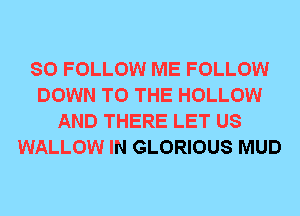 SO FOLLOW ME FOLLOW
DOWN TO THE HOLLOW
AND THERE LET US
WALLOW IN GLORIOUS MUD