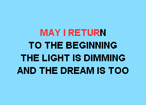 MAY I RETURN
TO THE BEGINNING
THE LIGHT IS DIMMING
AND THE DREAM IS TOO