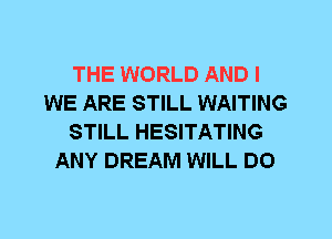 THE WORLD AND I
WE ARE STILL WAITING
STILL HESITATING
ANY DREAM WILL DO