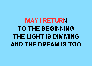 MAY I RETURN
TO THE BEGINNING
THE LIGHT IS DIMMING
AND THE DREAM IS TOO